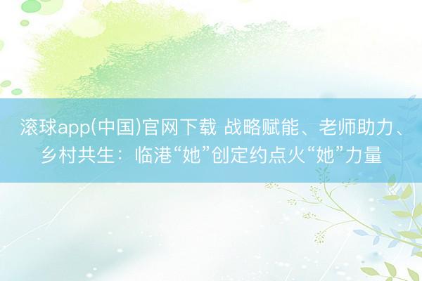 滚球app(中国)官网下载 战略赋能、老师助力、乡村共生：临港“她”创定约点火“她”力量