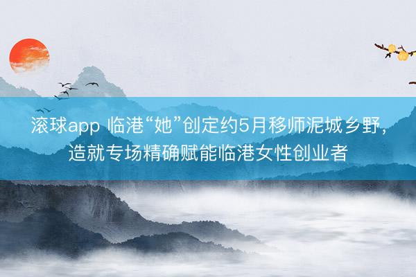 滚球app 临港“她”创定约5月移师泥城乡野，造就专场精确赋能临港女性创业者