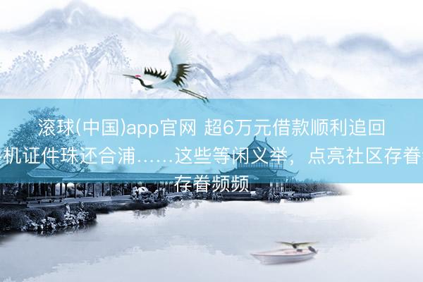 滚球(中国)app官网 超6万元借款顺利追回、手机证件珠还合浦……这些等闲义举，点亮社区存眷频频