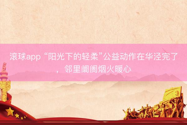 滚球app “阳光下的轻柔”公益动作在华泾完了，邻里阛阓烟火暖心