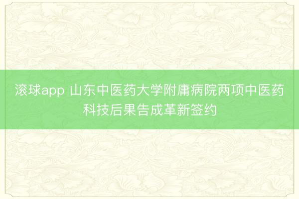 滚球app 山东中医药大学附庸病院两项中医药科技后果告成革新签约