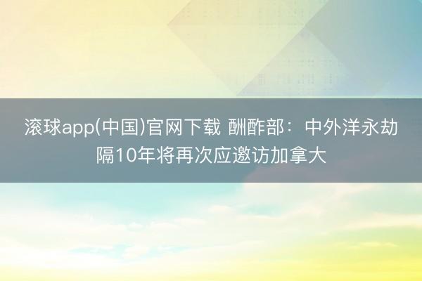 滚球app(中国)官网下载 酬酢部：中外洋永劫隔10年将再次应邀访加拿大