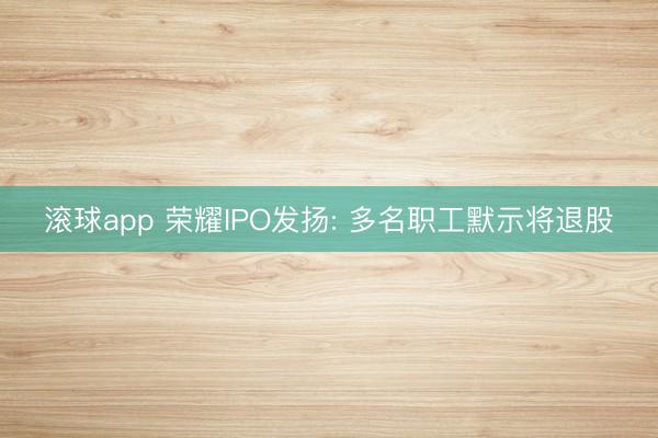 滚球app 荣耀IPO发扬: 多名职工默示将退股