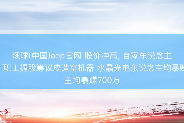 滚球(中国)app官网 股价冲高, 自家东说念主先跑了: 职工握股筹议成造富机器 水晶光电东说念主均暴赚700万