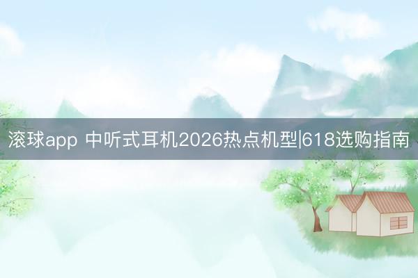滚球app 中听式耳机2026热点机型|618选购指南