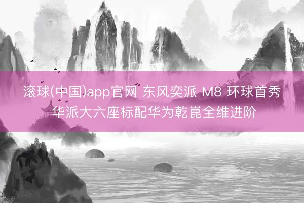 滚球(中国)app官网 东风奕派 M8 环球首秀 华派大六座标配华为乾崑全维进阶