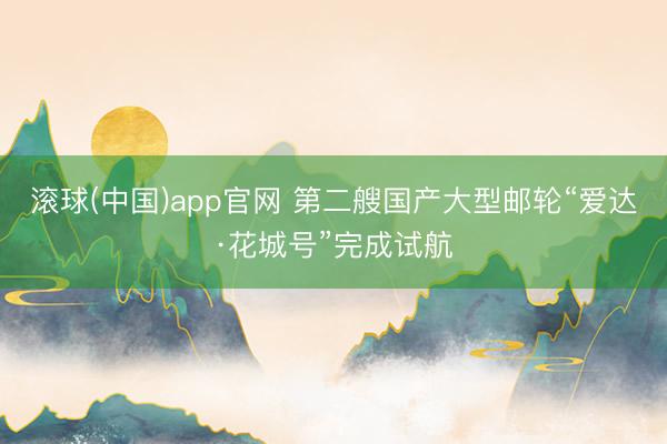 滚球(中国)app官网 第二艘国产大型邮轮“爱达·花城号”完成试航