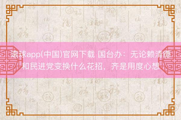 滚球app(中国)官网下载 国台办:无论赖清德和民进党变换什么花招,齐是用度心想