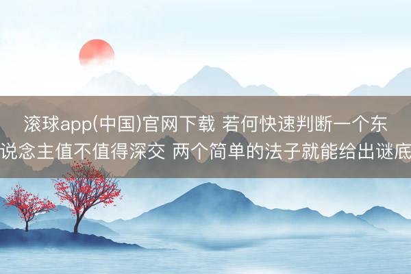 滚球app(中国)官网下载 若何快速判断一个东说念主值不值得深交 两个简单的法子就能给出谜底
