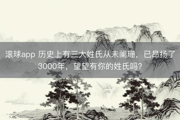 滚球app 历史上有三大姓氏从未阑珊，已昂扬了3000年，望望有你的姓氏吗？