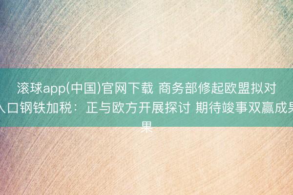 滚球app(中国)官网下载 商务部修起欧盟拟对入口钢铁加税:正与欧方开展探讨 期待竣事双赢成果