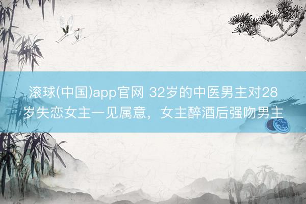 滚球(中国)app官网 32岁的中医男主对28岁失恋女主一见属意，女主醉酒后强吻男主