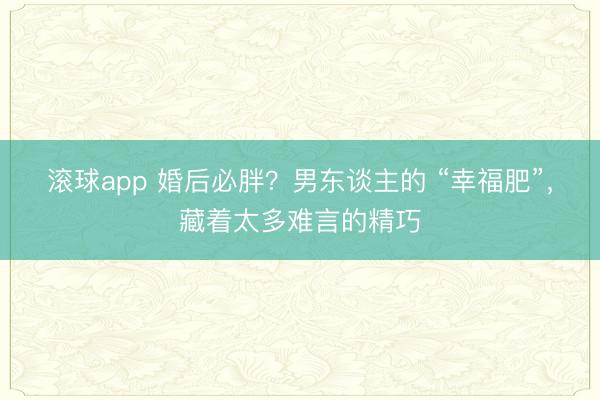 滚球app 婚后必胖？男东谈主的 “幸福肥”，藏着太多难言的精巧
