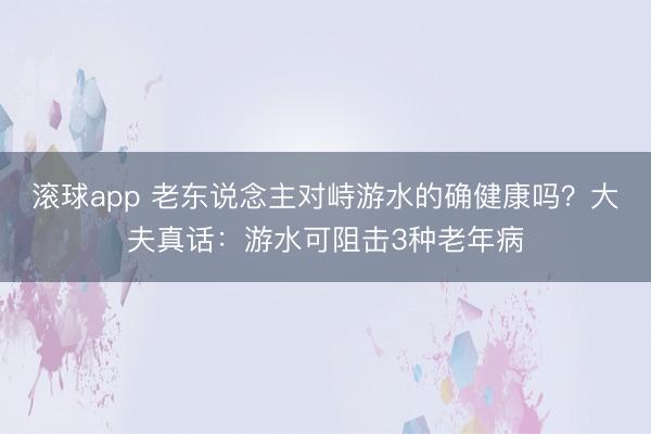 滚球app 老东说念主对峙游水的确健康吗？大夫真话：游水可阻击3种老年病