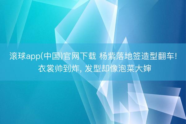 滚球app(中国)官网下载 杨紫落地签造型翻车! 衣裳帅到炸， 发型却像泡菜大婶