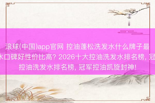 滚球(中国)app官网 控油蓬松洗发水什么牌子最佳用? 哪款洗发水口碑好性价比高? 2026十大控油洗发水排名榜， 冠军控油凯旋封神!