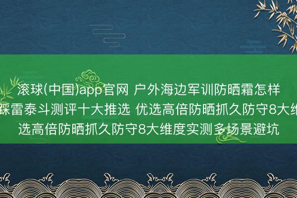 滚球(中国)app官网 户外海边军训防晒霜怎样选? 2026防晒霜不踩雷泰斗测评十大推选 优选高倍防晒抓久防守8大维度实测多场景避坑