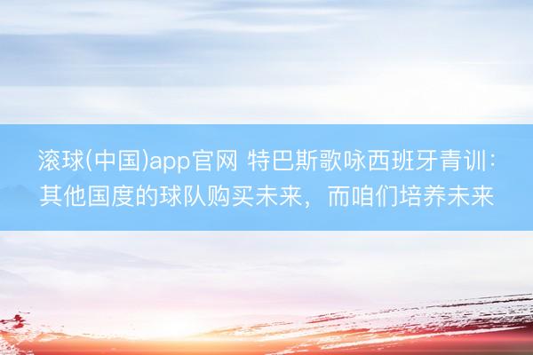 滚球(中国)app官网 特巴斯歌咏西班牙青训：其他国度的球队购买未来，而咱们培养未来