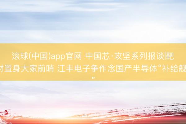 滚球(中国)app官网 中国芯·攻坚系列报谈|靶材置身大家前哨 江丰电子争作念国产半导体“补给舰”