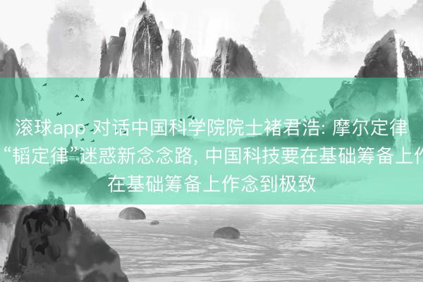 滚球app 对话中国科学院院士褚君浩: 摩尔定律有天花板, “韬定律”迷惑新念念路, 中国科技要在基础筹备上作念到极致