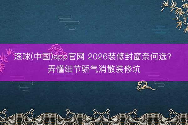 滚球(中国)app官网 2026装修封窗奈何选? 弄懂细节骄气消散装修坑