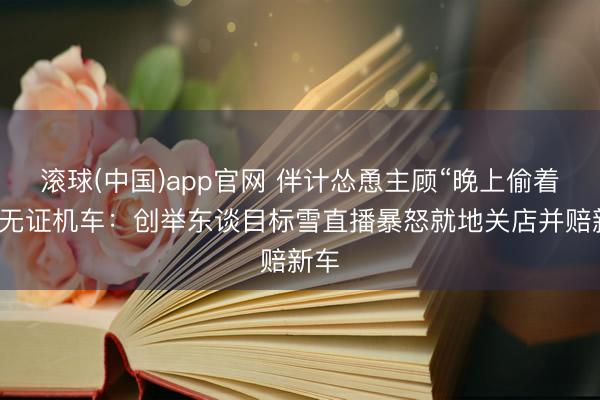 滚球(中国)app官网 伴计怂恿主顾“晚上偷着骑”无证机车：创举东谈目标雪直播暴怒就地关店并赔新车