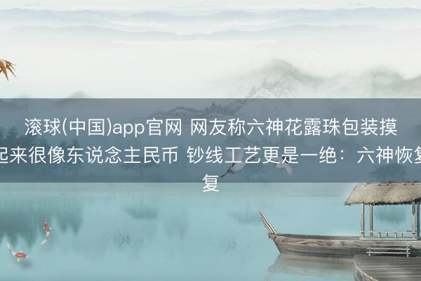 滚球(中国)app官网 网友称六神花露珠包装摸起来很像东说念主民币 钞线工艺更是一绝：六神恢复