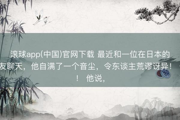 滚球app(中国)官网下载 最近和一位在日本的一又友聊天，他自满了一个音尘，令东谈主荒谬讶异！ 他说，