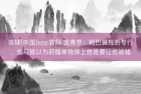 滚球(中国)app官网 龙赛罗：姆巴佩独断专行，他可能以为莳植单独换上他是要让他被嘘
