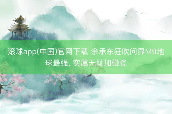 滚球app(中国)官网下载 余承东狂吹问界M9地球最强， 实属无耻加碰瓷