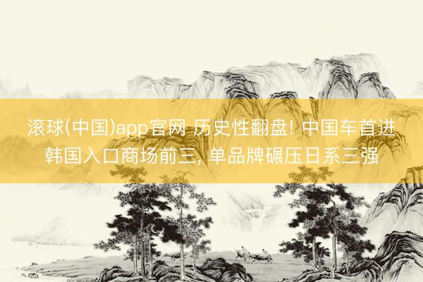 滚球(中国)app官网 历史性翻盘! 中国车首进韩国入口商场前三， 单品牌碾压日系三强