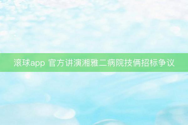 滚球app 官方讲演湘雅二病院技俩招标争议