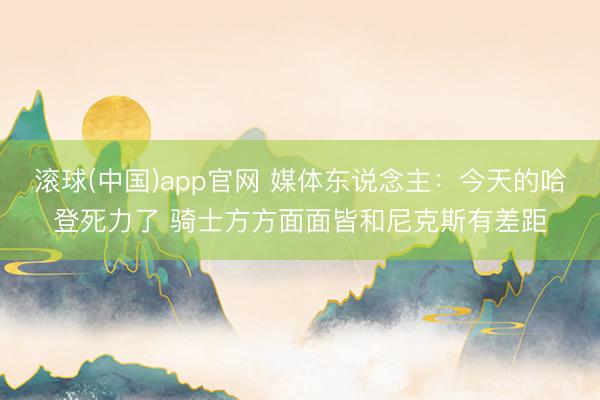 滚球(中国)app官网 媒体东说念主：今天的哈登死力了 骑士方方面面皆和尼克斯有差距