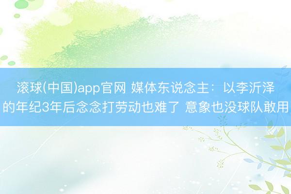 滚球(中国)app官网 媒体东说念主：以李沂泽的年纪3年后念念打劳动也难了 意象也没球队敢用