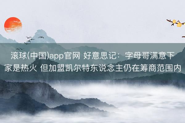 滚球(中国)app官网 好意思记：字母哥满意下家是热火 但加盟凯尔特东说念主仍在筹商范围内