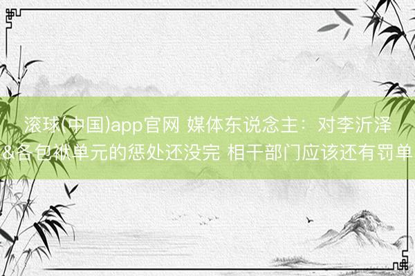 滚球(中国)app官网 媒体东说念主:对李沂泽&各包袱单元的惩处还没完 相干部门应该还有罚单