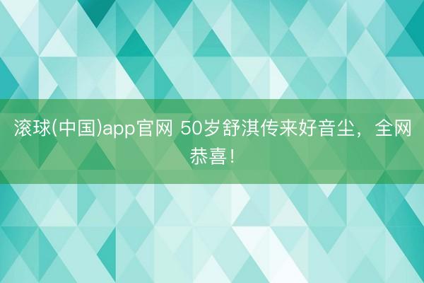 滚球(中国)app官网 50岁舒淇传来好音尘,全网恭喜!