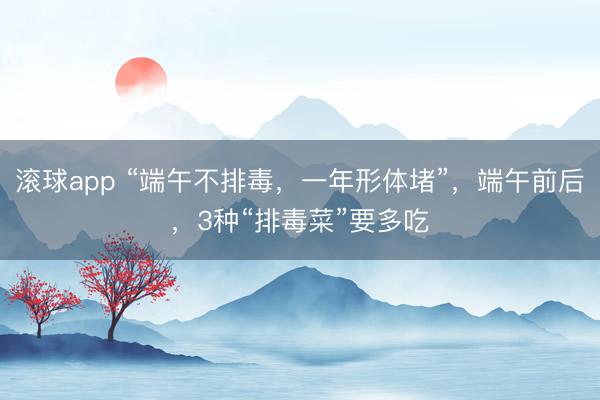滚球app “端午不排毒，一年形体堵”，端午前后，3种“排毒菜”要多吃