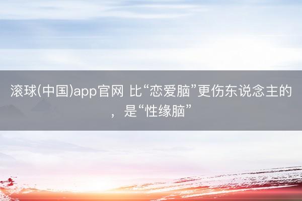 滚球(中国)app官网 比“恋爱脑”更伤东说念主的，是“性缘脑”
