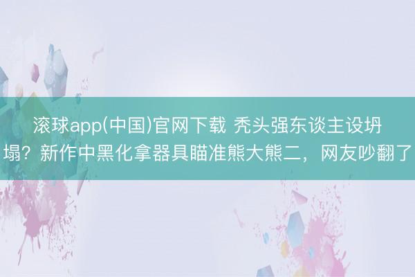 滚球app(中国)官网下载 秃头强东谈主设坍塌?新作中黑化拿器具瞄准熊大熊二,网友吵翻了