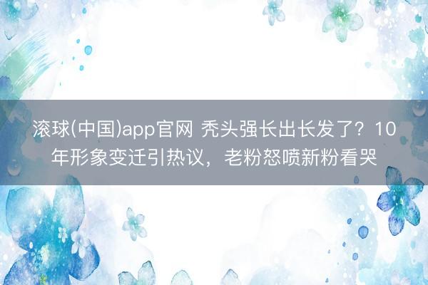 滚球(中国)app官网 秃头强长出长发了？10年形象变迁引热议，老粉怒喷新粉看哭
