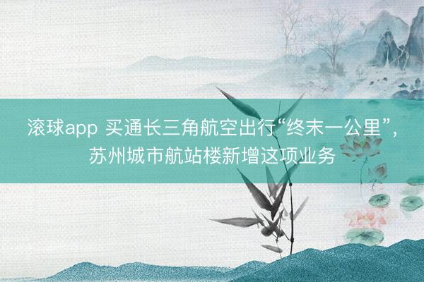 滚球app 买通长三角航空出行“终末一公里”，苏州城市航站楼新增这项业务