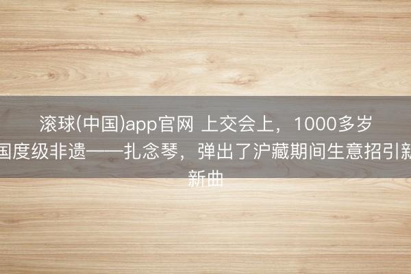 滚球(中国)app官网 上交会上，1000多岁的国度级非遗——扎念琴，弹出了沪藏期间生意招引新曲