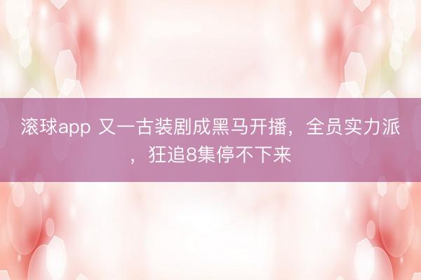滚球app 又一古装剧成黑马开播，全员实力派，狂追8集停不下来