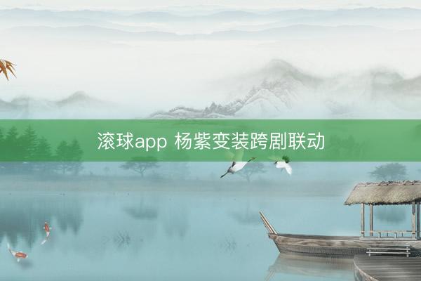 滚球app 杨紫变装跨剧联动