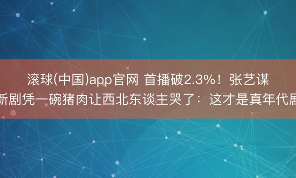 滚球(中国)app官网 首播破2.3%！张艺谋新剧凭一碗猪肉让西北东谈主哭了：这才是真年代剧