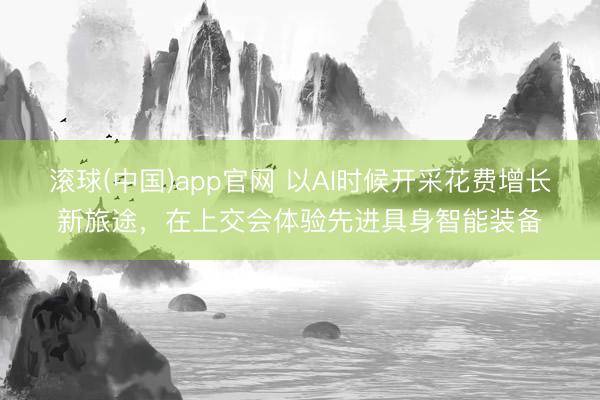 滚球(中国)app官网 以AI时候开采花费增长新旅途，在上交会体验先进具身智能装备