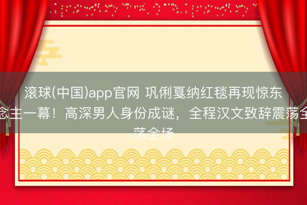 滚球(中国)app官网 巩俐戛纳红毯再现惊东说念主一幕！高深男人身份成谜，全程汉文致辞震荡全场