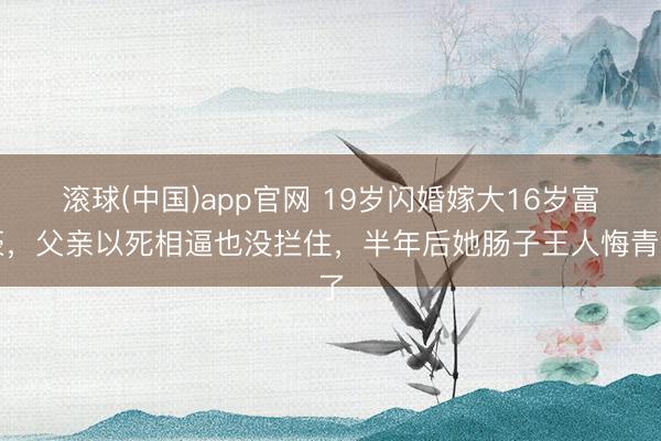 滚球(中国)app官网 19岁闪婚嫁大16岁富豪，父亲以死相逼也没拦住，半年后她肠子王人悔青了