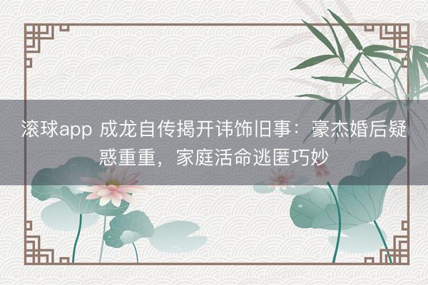 滚球app 成龙自传揭开讳饰旧事：豪杰婚后疑惑重重，家庭活命逃匿巧妙
